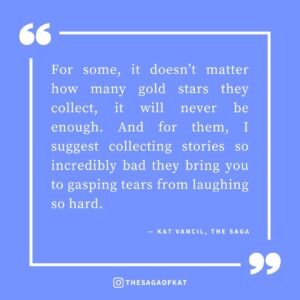 ‘For some, it doesn’t matter how many gold stars they collect, it will never be enough. And for them, I suggest collecting stories so incredibly bad they bring you to gasping tears from laughing so hard.’ — Kat Vancil, “Bank this for those bad days”, The Saga