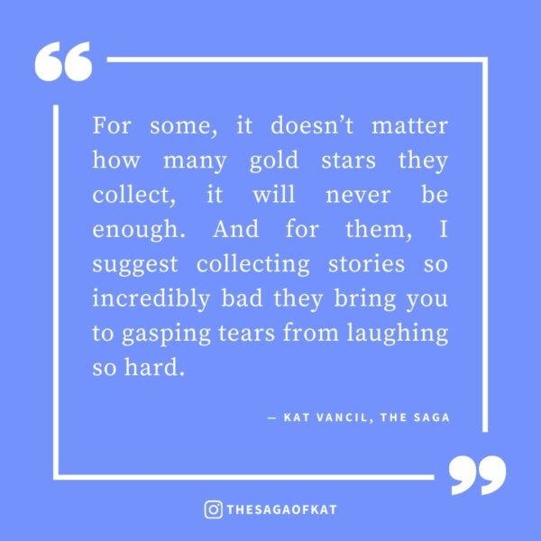 ‘For some, it doesn’t matter how many gold stars they collect, it will never be enough. And for them, I suggest collecting stories so incredibly bad they bring you to gasping tears from laughing so hard.’ — Kat Vancil, “Bank this for those bad days”, The Saga