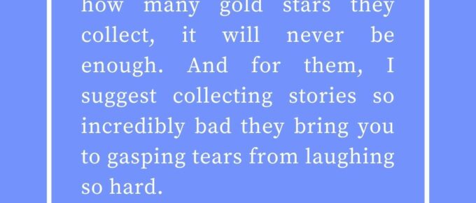 ‘For some, it doesn’t matter how many gold stars they collect, it will never be enough. And for them, I suggest collecting stories so incredibly bad they bring you to gasping tears from laughing so hard.’ — Kat Vancil, “Bank this for those bad days”, The Saga