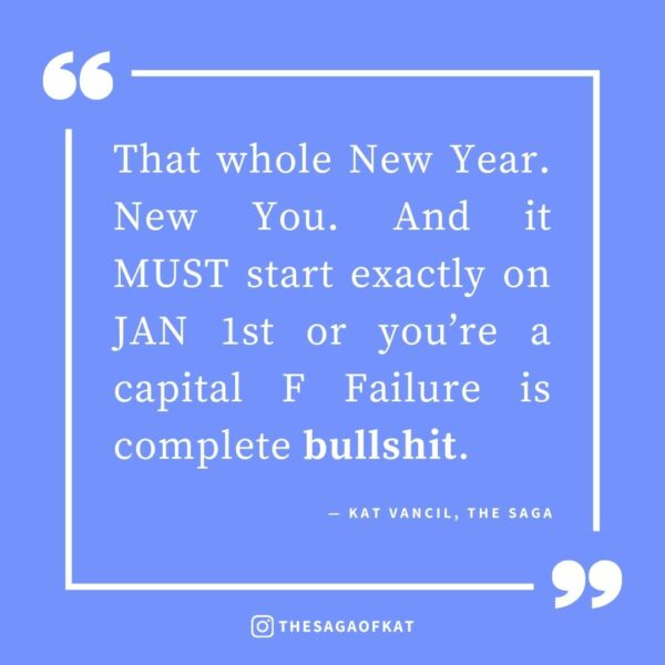 ‘That whole New Year. New You. And it MUST start exactly on JAN 1st or you’re a capital F Failure is complete bullshit.’ — Kat Vancil, “Thinking About Throwing in the Towel on 2024 Already? Try These 3 Things First”, The Saga