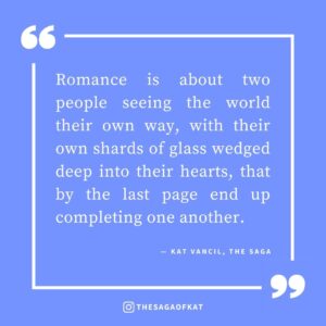 ‘Romance is about two people seeing the world their own way, with their own shards of glass wedged deep into their hearts, that by the last page end up completing one another.’ — Kat Vancil, “The 5 Ingredients You Need for the Perfect Love Story”, The Saga