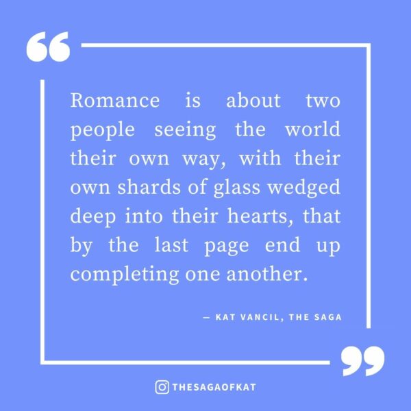 ‘Romance is about two people seeing the world their own way, with their own shards of glass wedged deep into their hearts, that by the last page end up completing one another.’ — Kat Vancil, “The 5 Ingredients You Need for the Perfect Love Story”, The Saga