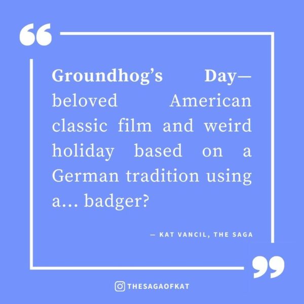 ‘Groundhog’s Day—beloved American classic film and weird holiday based on a German tradition using a…badger?’ — Kat Vancil, “It’s Groundhog’s Day Again…”, The Saga