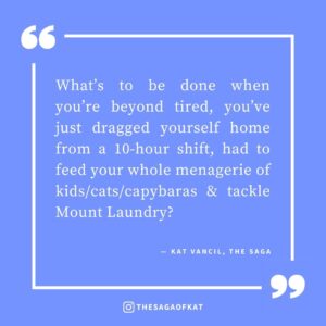 ‘What’s to be done when you’re beyond tired, you’ve just dragged yourself home from a 10-hour shift, had to feed your whole menagerie of kids/cats/capybaras & tackle Mount Laundry?’ — Kat Vancil, “3 Things To Do When You’re Too Tired to Summon the Will to Write”, The Saga