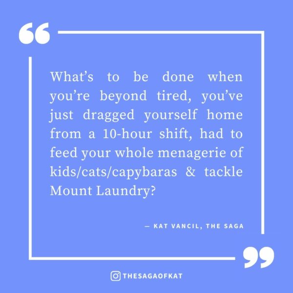 ‘What’s to be done when you’re beyond tired, you’ve just dragged yourself home from a 10-hour shift, had to feed your whole menagerie of kids/cats/capybaras & tackle Mount Laundry?’ — Kat Vancil, “3 Things To Do When You’re Too Tired to Summon the Will to Write”, The Saga