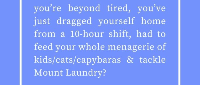 ‘What’s to be done when you’re beyond tired, you’ve just dragged yourself home from a 10-hour shift, had to feed your whole menagerie of kids/cats/capybaras & tackle Mount Laundry?’ — Kat Vancil, “3 Things To Do When You’re Too Tired to Summon the Will to Write”, The Saga