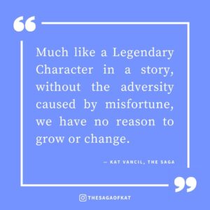 ‘Much like a Legendary Character in a story, without the adversity caused by misfortune, we have no reason to grow or change.’ — Kat Vancil, “It could have ruined my life…”, The Saga