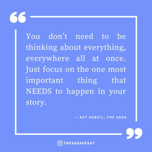 ‘You don’t need to be thinking about everything, everywhere all at once. Just focus on the one most important thing that NEEDS to happen in your story.’ — Kat Vancil, “The 3 Qs to Answer before Starting Your Next Story”, The Saga