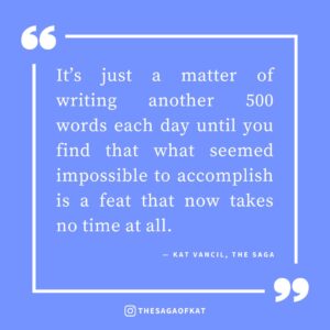 ‘It’s just a matter of writing another 500 words each day until you find that what seemed impossible to accomplish is a feat that now takes no time at all.’ — Kat Vancil, “Why Waiting for ‘Inspiration’ is the Road to Ruin”, The Saga