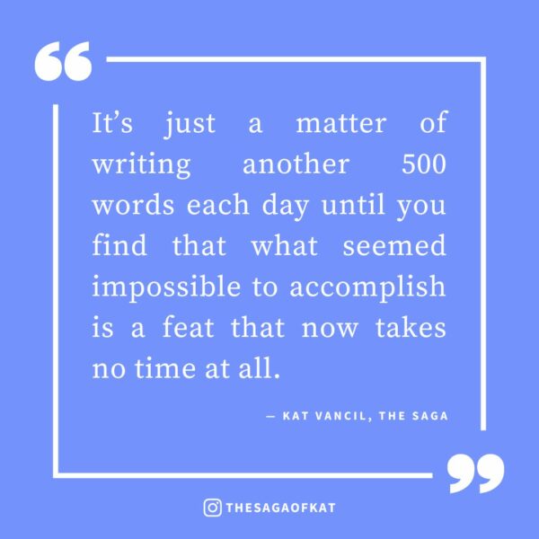 ‘It’s just a matter of writing another 500 words each day until you find that what seemed impossible to accomplish is a feat that now takes no time at all.’ — Kat Vancil, “Why Waiting for ‘Inspiration’ is the Road to Ruin”, The Saga