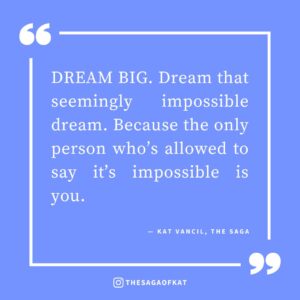 ‘DREAM BIG. Dream that seemingly impossible dream. Because the only person who’s allowed to say it’s impossible is you.’ — Kat Vancil, “What Do You Write When Signing Books For Readers?”, The Saga