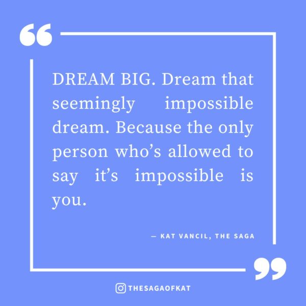 ‘DREAM BIG. Dream that seemingly impossible dream. Because the only person who’s allowed to say it’s impossible is you.’ — Kat Vancil, “What Do You Write When Signing Books For Readers?”, The Saga