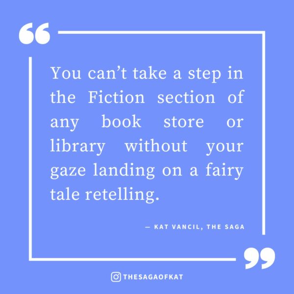 ‘You can’t take a step in the Fiction section of any book store or library without your gaze landing on a Fairytale retelling.’ — Kat Vancil, “5 Easy Ways to Make a Retelling Your Own”, The Saga