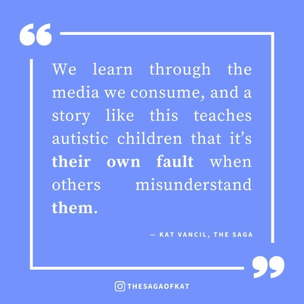 ‘We learn through the media we consume, and a story like this teaches autistic children that it’s their own fault when others misunderstand them.’ — Kat Vancil, “Maybe we SHOULD talk about Bruno: When Storytelling Promotes a Toxic Message”, The Saga