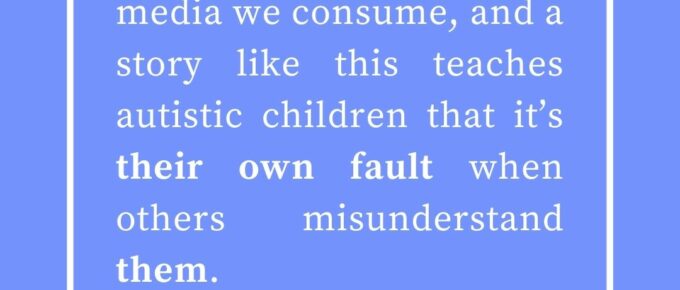 ‘We learn through the media we consume, and a story like this teaches autistic children that it’s their own fault when others misunderstand them.’ — Kat Vancil, “Maybe we SHOULD talk about Bruno: When Storytelling Promotes a Toxic Message”, The Saga