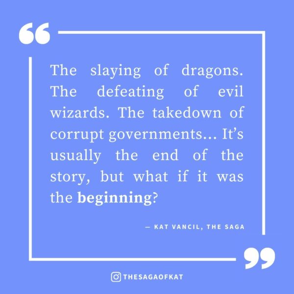 ‘The slaying of dragons. The defeating of evil wizards. The takedown of corrupt governments… It’s usually the end of the story, but what if it was the beginning?’ — Kat Vancil, “When Happily Ever After is Just the BEGINNING of the Story”, The Saga
