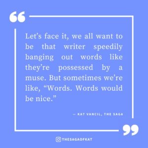 ‘Let’s face it, we all want to be that writer speedily banging out words like they’re possessed by a muse. But sometimes we’re like, “Words. Words would be nice.”’ — Kat Vancil, “The Dreaded Blank Page Syndrome”, The Saga