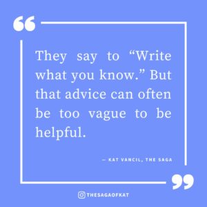 ‘They say to “Write what you know.” But that advice can often be too vague to be helpful.’ — Kat Vancil, “Art Imitates Life: My 5 Examples of ‘Writing What You Know’ From my Own Stories”, The Saga
