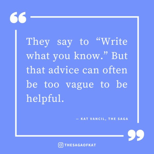 ‘They say to “Write what you know.” But that advice can often be too vague to be helpful.’ — Kat Vancil, “Art Imitates Life: My 5 Examples of ‘Writing What You Know’ From my Own Stories”, The Saga