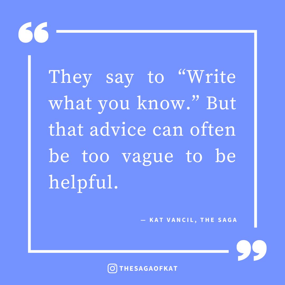 ‘They say to “Write what you know.” But that advice can often be too vague to be helpful.’ — Kat Vancil, “Art Imitates Life: My 5 Examples of ‘Writing What You Know’ From my Own Stories”, The Saga