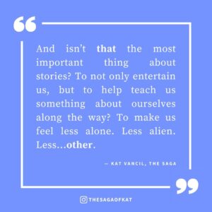 ‘And isn’t that the most important thing about stories? To not only entertain us, but to help teach us something about ourselves along the way? To make us feel less alone. Less alien. Less…other.’ — Kat Vancil, “But Which One WAS the Hot One?: Why Diversity Matters in Our Heteronormative World”, The Saga