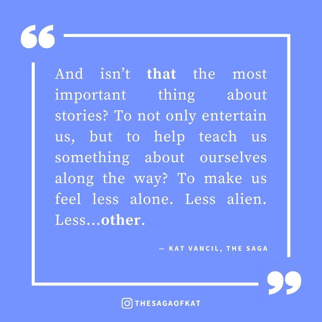 ‘And isn’t that the most important thing about stories? To not only entertain us, but to help teach us something about ourselves along the way? To make us feel less alone. Less alien. Less…other.’ — Kat Vancil, “But Which One WAS the Hot One?: Why Diversity Matters in Our Heteronormative World”, The Saga