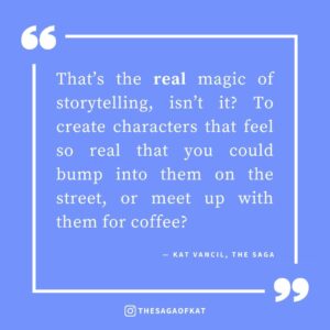 ‘That’s the real magic of storytelling, isn’t it? To create characters that feel so real that you could bump into them on the street, or meet up with them for coffee?’ — Kat Vancil, “I forgot they weren’t real people”, The Saga
