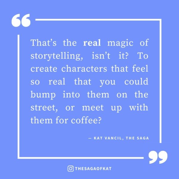 ‘That’s the real magic of storytelling, isn’t it? To create characters that feel so real that you could bump into them on the street, or meet up with them for coffee?’ — Kat Vancil, “I forgot they weren’t real people”, The Saga