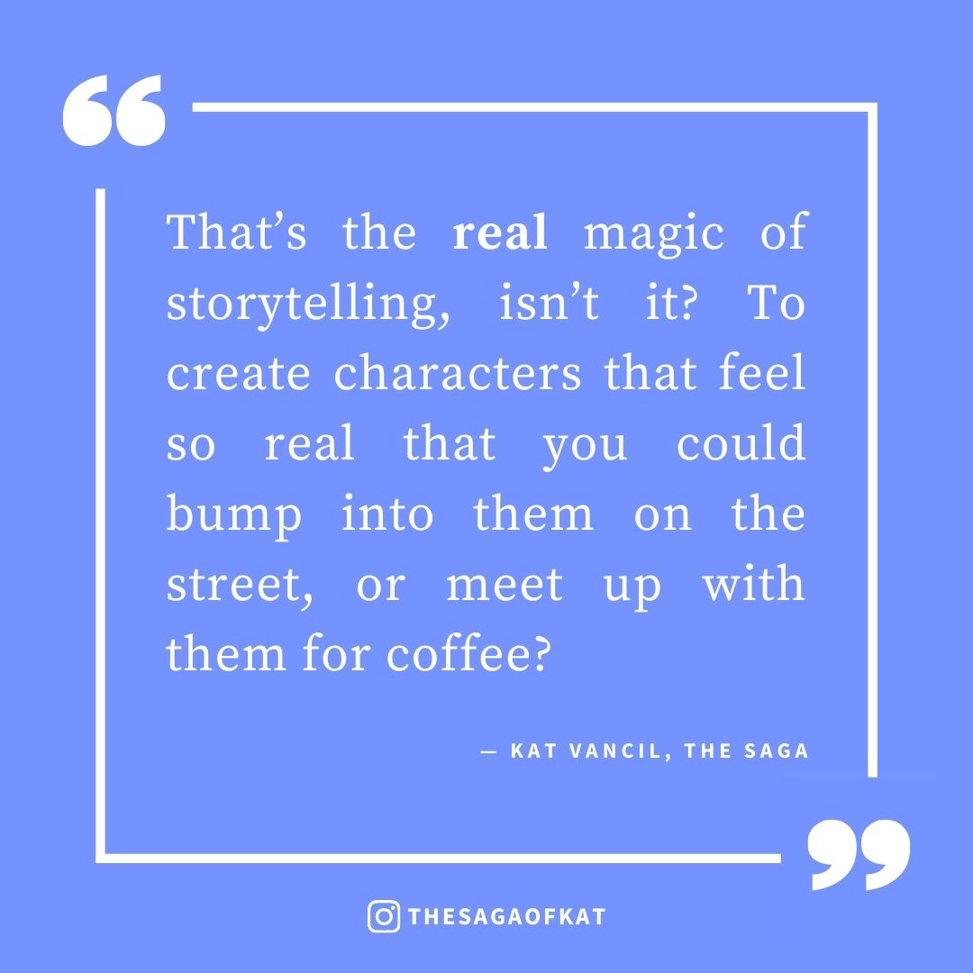 ‘That’s the real magic of storytelling, isn’t it? To create characters that feel so real that you could bump into them on the street, or meet up with them for coffee?’ — Kat Vancil, “I forgot they weren’t real people”, The Saga