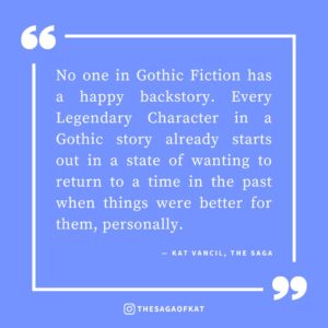 ‘No one in Gothic Fiction has a happy backstory. Every Legendary Character in a Gothic story already starts out in a state of wanting to return to a time in the past when things were better for them, personally.’ — Kat Vancil, “In the mood to write somethin’ spooky”, The Saga