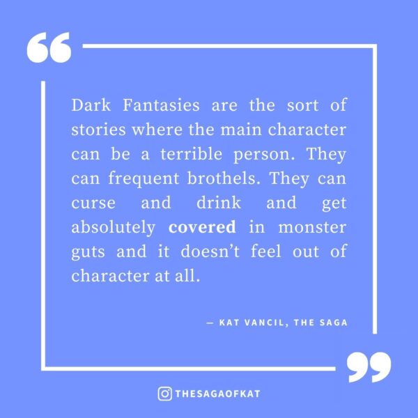 ‘Dark Fantasies are the sort of stories where the main character can be a terrible person. They can frequent brothels. They can curse and drink and get absolutely covered in monster guts and it doesn’t feel out of character at all.’ — Kat Vancil, “But what if I made it dark…?”, The Saga