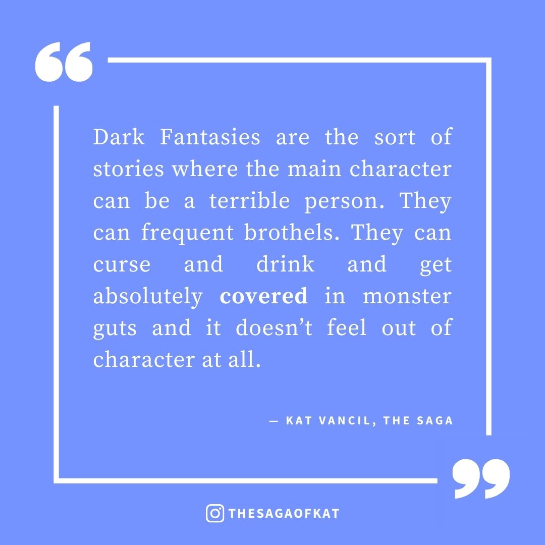 ‘Dark Fantasies are the sort of stories where the main character can be a terrible person. They can frequent brothels. They can curse and drink and get absolutely covered in monster guts and it doesn’t feel out of character at all.’ — Kat Vancil, “But what if I made it dark…?”, The Saga