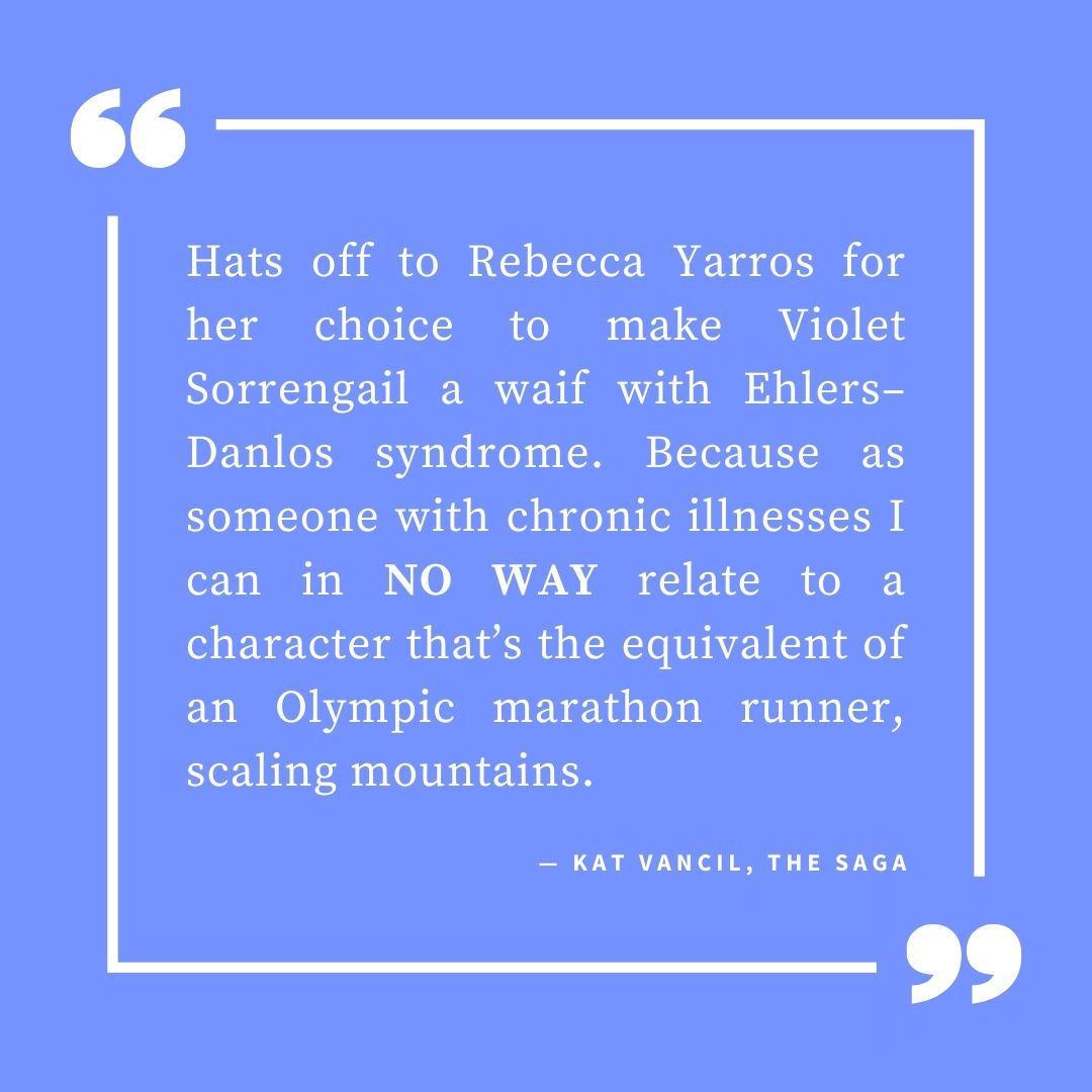 ‘Hats off to Rebecca Yarros for her choice to make Violet Sorrengail a waif with Ehlers–Danlos syndrome. Because as someone with chronic illnesses I can in NO WAY relate to a character that’s the equivalent of an Olympic marathon runner, scaling mountains.’ — Kat Vancil, “Damsels in Distress Need Not Apply: Strong Female Characters”, The Saga