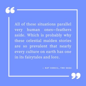 ‘All of these situations parallel very human ones—feathers aside. Which is probably why these celestial maiden stories are so prevalent that nearly every culture on earth has one in its fairytales and lore.’ — Kat Vancil, “3 Swan-story Variations to Inspire Your Next Novel”, The Saga