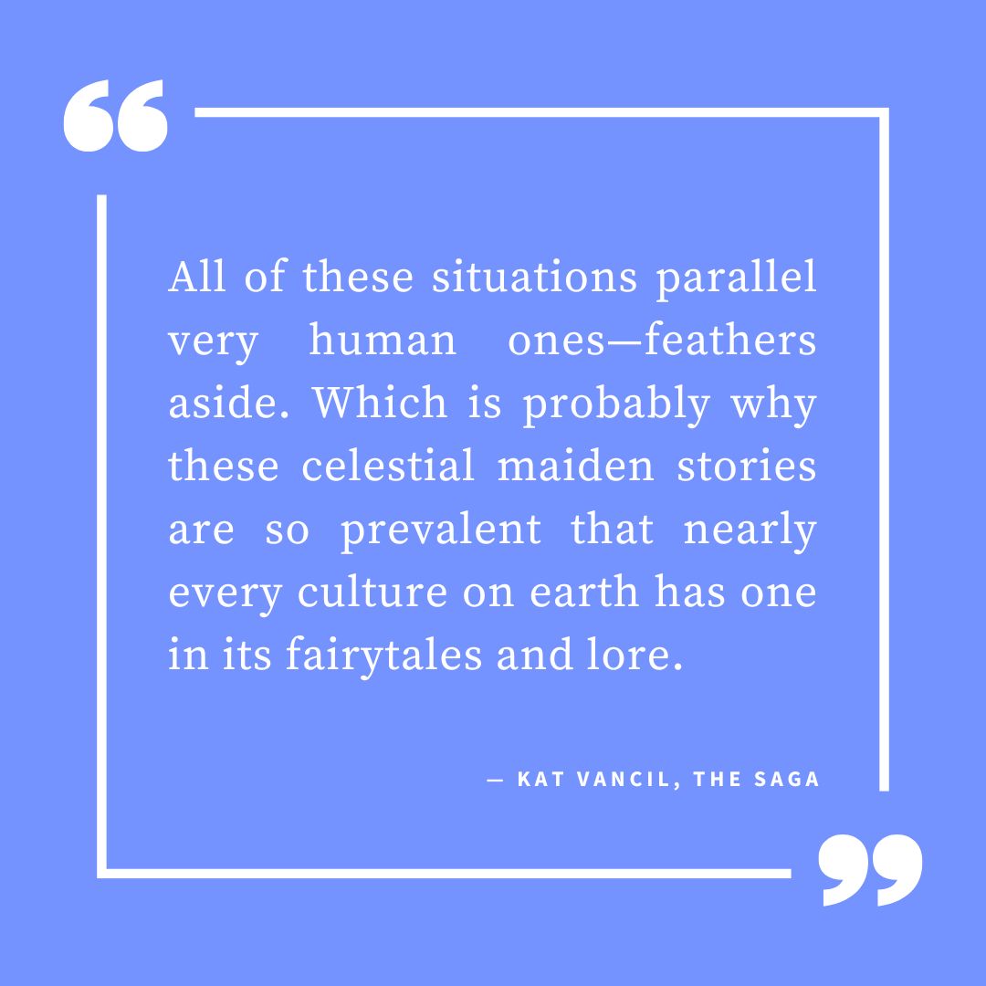 ‘All of these situations parallel very human ones—feathers aside. Which is probably why these celestial maiden stories are so prevalent that nearly every culture on earth has one in its fairytales and lore.’ — Kat Vancil, “3 Swan-story Variations to Inspire Your Next Novel”, The Saga
