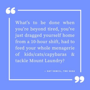 ‘What’s to be done when you’re beyond tired, you’ve just dragged yourself home from a 10-hour shift, had to feed your whole menagerie of kids/cats/capybaras & tackle Mount Laundry?’ — Kat Vancil, “Are You Too Tired to Write?”, The Saga