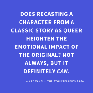‘Does recasting a character from a classic story as queer heighten the emotional impact of the original? Not always, but it definitely CAN.’ — Kat Vancil, “But What If It Was Queer?: 3 Ways to Give Classics That LGBTQ+ Makeover”, The Storyteller’s Saga