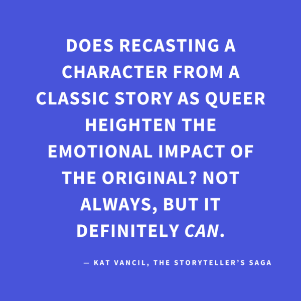 ‘Does recasting a character from a classic story as queer heighten the emotional impact of the original? Not always, but it definitely CAN.’ — Kat Vancil, “But What If It Was Queer?: 3 Ways to Give Classics That LGBTQ+ Makeover”, The Storyteller’s Saga