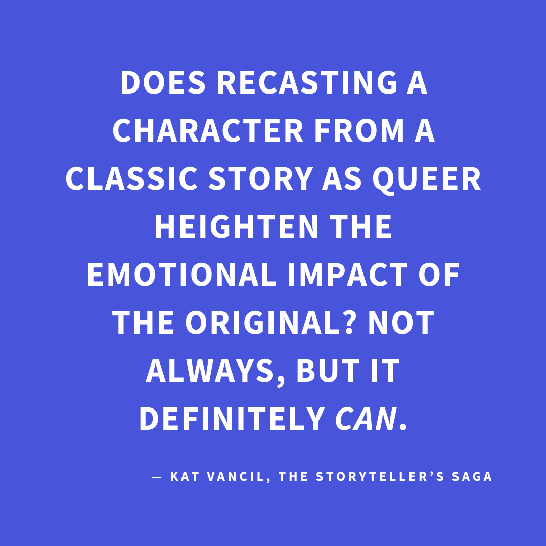 ‘Does recasting a character from a classic story as queer heighten the emotional impact of the original? Not always, but it definitely CAN.’ — Kat Vancil, “But What If It Was Queer?: 3 Ways to Give Classics That LGBTQ+ Makeover”, The Storyteller’s Saga