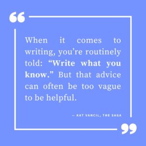 ‘When it comes to writing, you’re routinely told: “Write what you know.” But that advice can often be too vague to be helpful.’ — Kat Vancil, “THEY say ‘Write what you know’”, The Saga