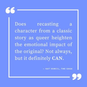 ‘Does recasting a character from a classic story as queer heighten the emotional impact of the original? Not always, but it definitely CAN.’ — Kat Vancil, “But What If It Was Queer?: 3 Ways to Give Classics That LGBTQ+ Makeover”, The Saga