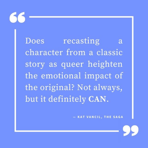 ‘Does recasting a character from a classic story as queer heighten the emotional impact of the original? Not always, but it definitely CAN.’ — Kat Vancil, “But What If It Was Queer?: 3 Ways to Give Classics That LGBTQ+ Makeover”, The Saga