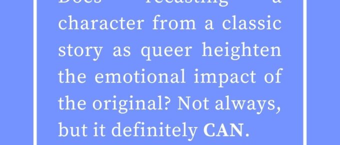 ‘Does recasting a character from a classic story as queer heighten the emotional impact of the original? Not always, but it definitely CAN.’ — Kat Vancil, “But What If It Was Queer?: 3 Ways to Give Classics That LGBTQ+ Makeover”, The Saga