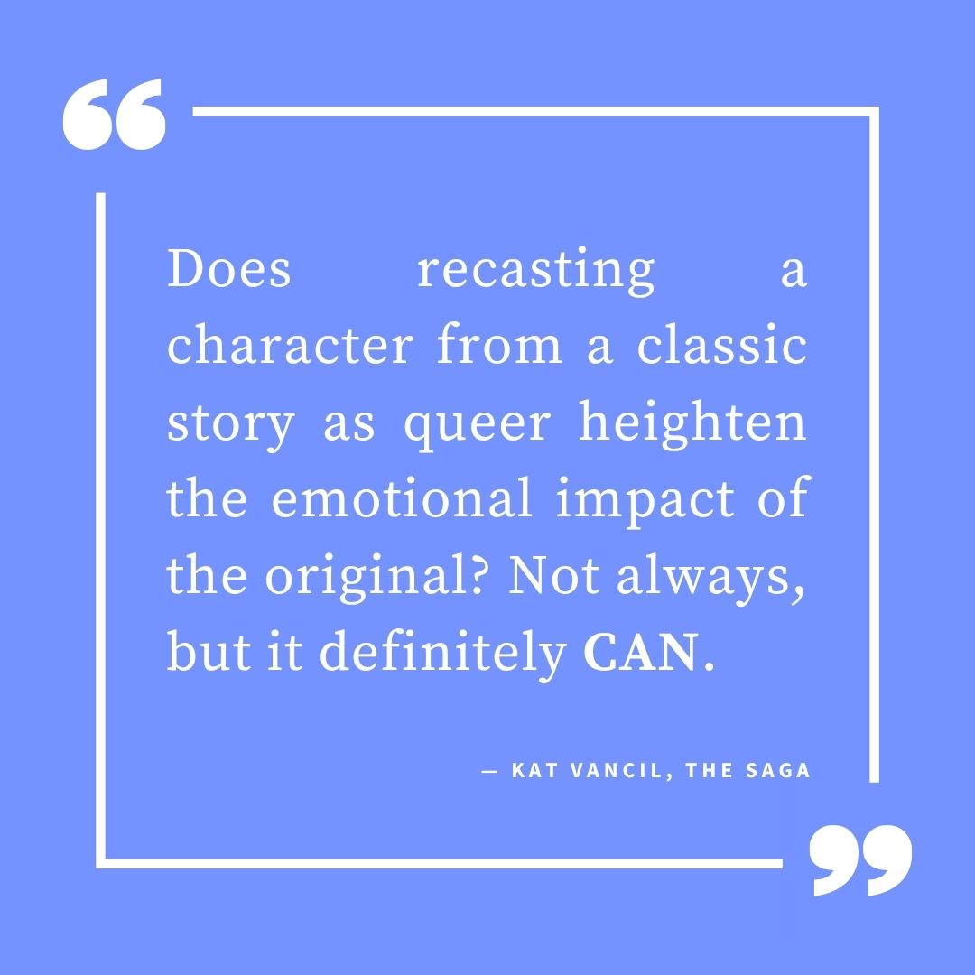 ‘Does recasting a character from a classic story as queer heighten the emotional impact of the original? Not always, but it definitely CAN.’ — Kat Vancil, “But What If It Was Queer?: 3 Ways to Give Classics That LGBTQ+ Makeover”, The Saga