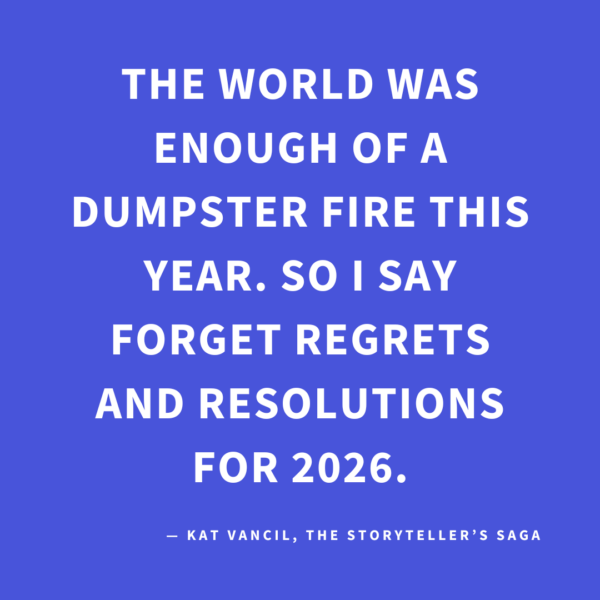 ‘The world was enough of a dumpster fire this year. So I say forget regrets and resolutions for 2026.’ — Kat Vancil, “Forget Regrets and Resolutions—Try These 3 Things Instead!”, The Storyteller’s Saga