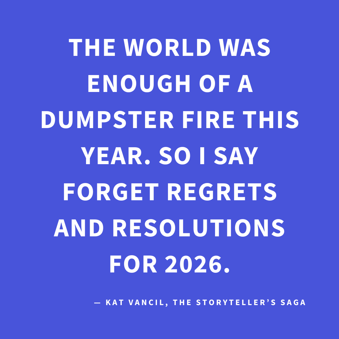 ‘The world was enough of a dumpster fire this year. So I say forget regrets and resolutions for 2026.’ — Kat Vancil, “Forget Regrets and Resolutions—Try These 3 Things Instead!”, The Storyteller’s Saga