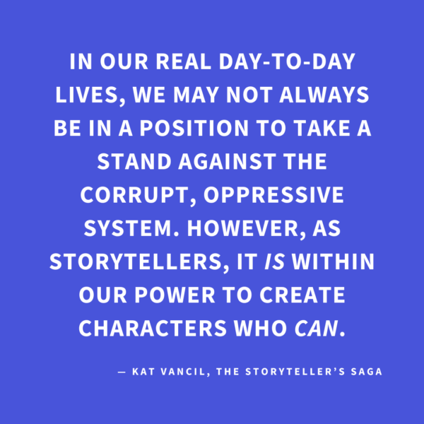 ‘In our real day-to-day lives, we may not always be in a position to take a stand against the corrupt, oppressive system. However, as storytellers, it IS within our power to create characters who CAN.’ — Kat Vancil, “A Little Rebellion Now and Then is a Good Thing”, The Storyteller’s Saga