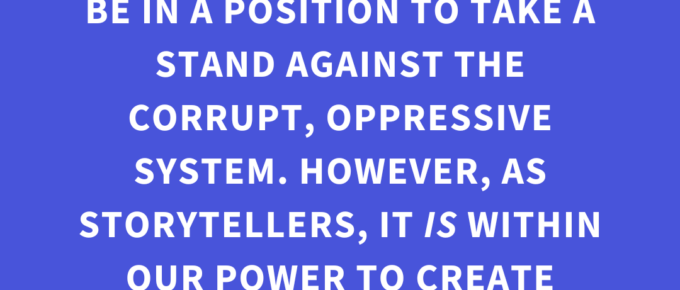 ‘In our real day-to-day lives, we may not always be in a position to take a stand against the corrupt, oppressive system. However, as storytellers, it IS within our power to create characters who CAN.’ — Kat Vancil, “A Little Rebellion Now and Then is a Good Thing”, The Storyteller’s Saga