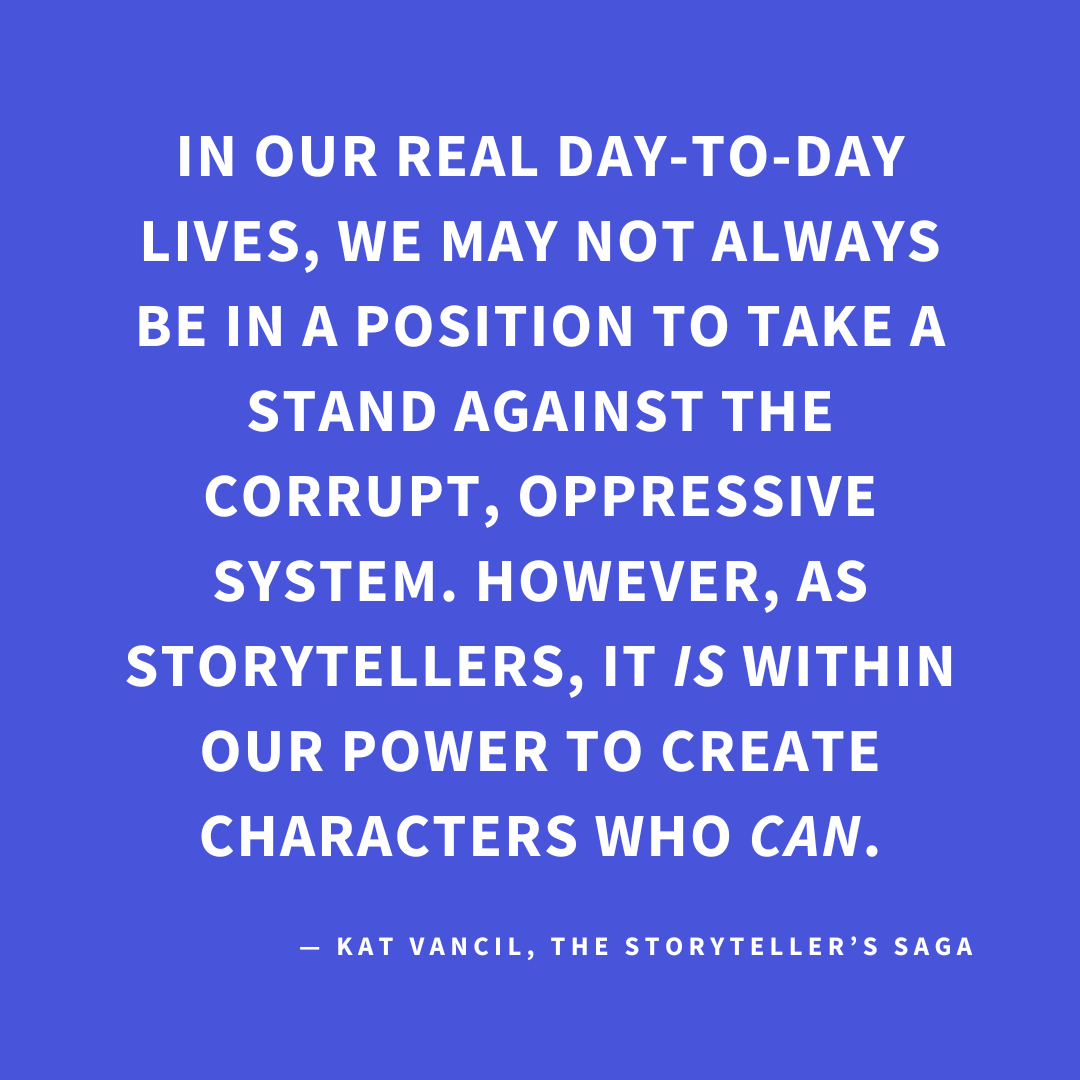 ‘In our real day-to-day lives, we may not always be in a position to take a stand against the corrupt, oppressive system. However, as storytellers, it IS within our power to create characters who CAN.’ — Kat Vancil, “A Little Rebellion Now and Then is a Good Thing”, The Storyteller’s Saga