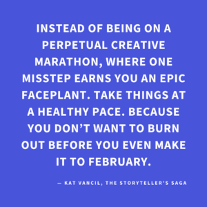 ‘Instead of being on a perpetual creative marathon, where one misstep earns you an epic faceplant. Take things at a healthy pace. Because you don’t want to burn out before you even make it to February.’ — Kat Vancil, “Feeling Like That 2025 Raccoon on the Liquor Store Floor?”, The Storyteller’s Saga